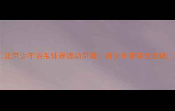 图片 🏸北京少年羽毛球赛燃动京城！青少年赛事全攻略🔥2
