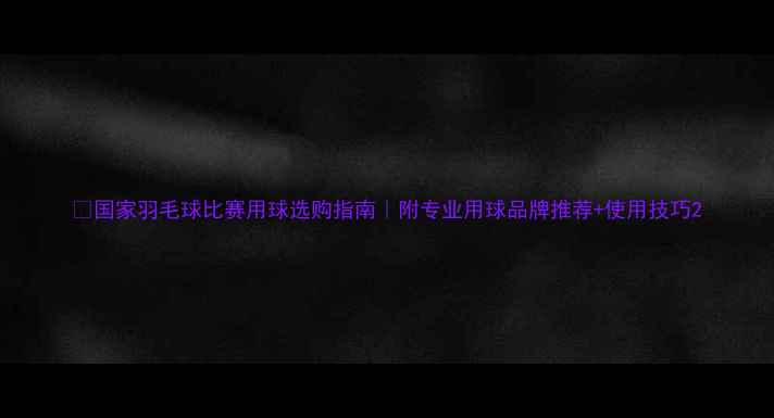 图片 🏸国家羽毛球比赛用球选购指南｜附专业用球品牌推荐+使用技巧2
