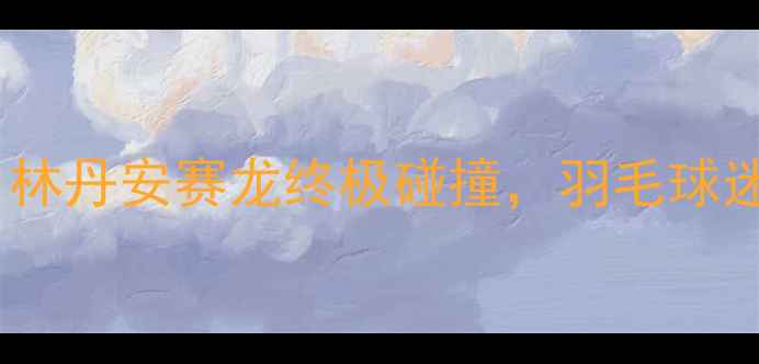 图片 🏸大马赛巅峰对决！林丹安赛龙终极碰撞，羽毛球迷必看热血全记录🔥1