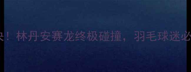图片 🏸大马赛巅峰对决！林丹安赛龙终极碰撞，羽毛球迷必看热血全记录🔥2