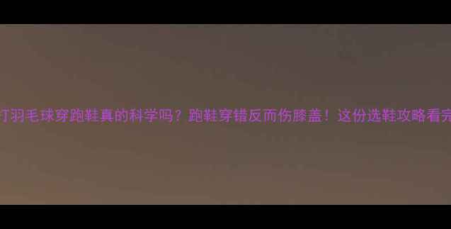 图片 🏸女生打羽毛球穿跑鞋真的科学吗？跑鞋穿错反而伤膝盖！这份选鞋攻略看完再买！