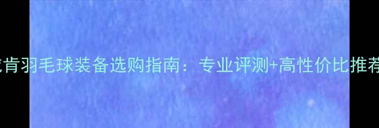 图片 🏸威肯羽毛球装备选购指南：专业评测+高性价比推荐🏸1