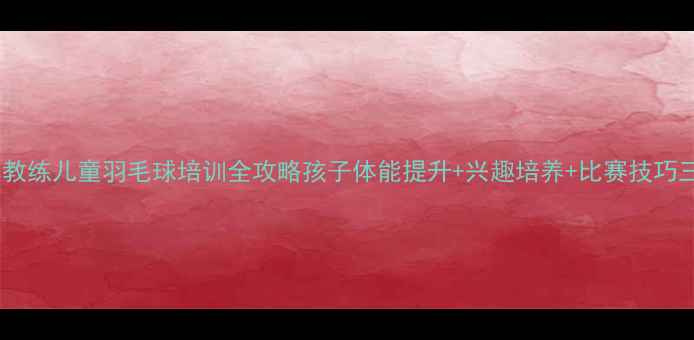 图片 🏸张军教练儿童羽毛球培训全攻略孩子体能提升+兴趣培养+比赛技巧三合一1