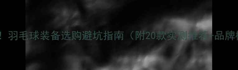 图片 🏸必看！羽毛球装备选购避坑指南（附20款实测推荐+品牌横评）1