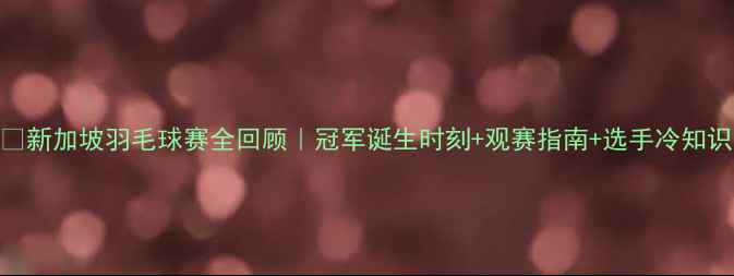 图片 🏸新加坡羽毛球赛全回顾｜冠军诞生时刻+观赛指南+选手冷知识