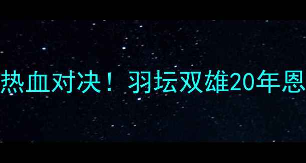 图片 🏸李宗伟VS谌龙巅峰决赛热血对决！羽坛双雄20年恩怨终局，谁将登顶王座？