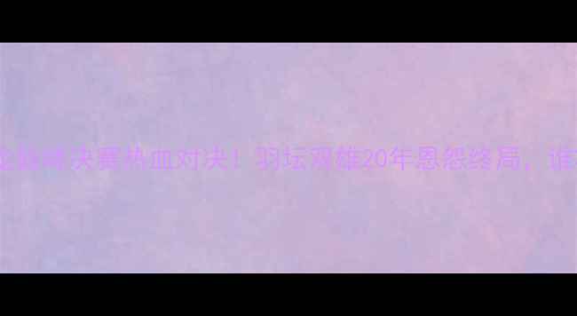 图片 🏸李宗伟VS谌龙巅峰决赛热血对决！羽坛双雄20年恩怨终局，谁将登顶王座？2