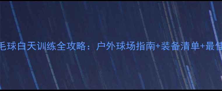 图片 🏸杭州羽毛球白天训练全攻略：户外球场指南+装备清单+最佳时段推荐