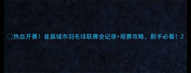 图片 🏸热血开赛！首届城市羽毛球联赛全记录+观赛攻略，新手必看！2