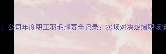 图片 🏸热血挥拍！公司年度职工羽毛球赛全记录：20场对决燃爆职场健康生活🏆1