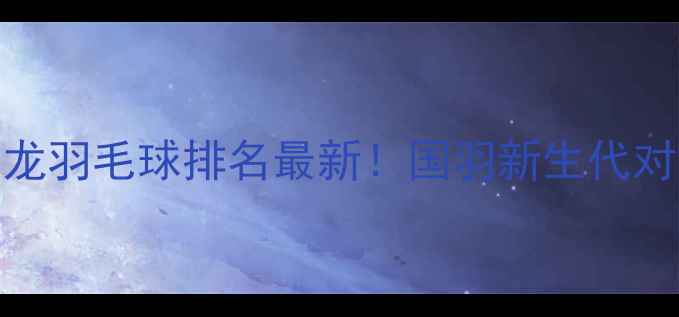 图片 🏸王希龙羽毛球排名最新！国羽新生代对决全🏸