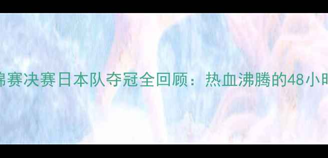 图片 🏸羽毛球世锦赛决赛日本队夺冠全回顾：热血沸腾的48小时赛事全记录