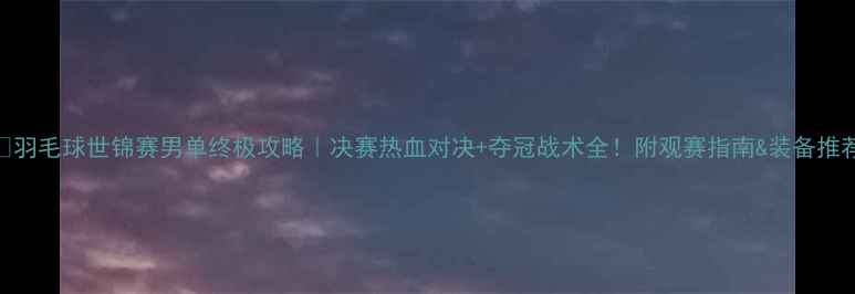 图片 🏸羽毛球世锦赛男单终极攻略｜决赛热血对决+夺冠战术全！附观赛指南&装备推荐