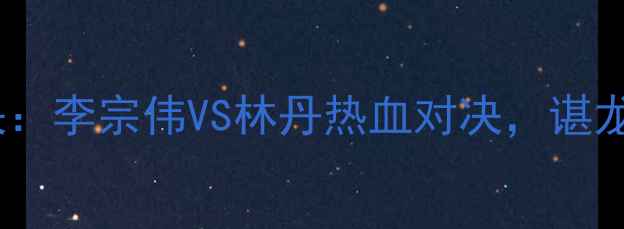 图片 🏸羽毛球亚锦赛巅峰对决：李宗伟VS林丹热血对决，谌龙封神背后的隐藏故事🏆2