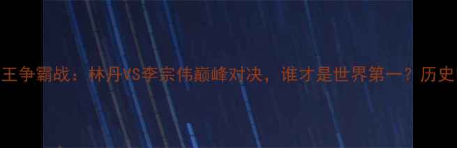 图片 🏸羽毛球球王争霸战：林丹VS李宗伟巅峰对决，谁才是世界第一？历史回顾+技术1