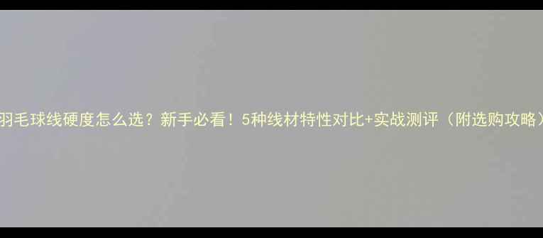 图片 🏸羽毛球线硬度怎么选？新手必看！5种线材特性对比+实战测评（附选购攻略）1