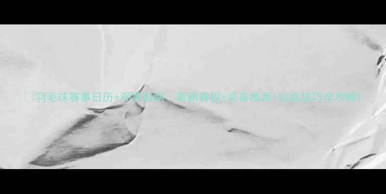 图片 🏸羽毛球赛事日历+观赛指南｜最新赛程+装备推荐+训练技巧全攻略1