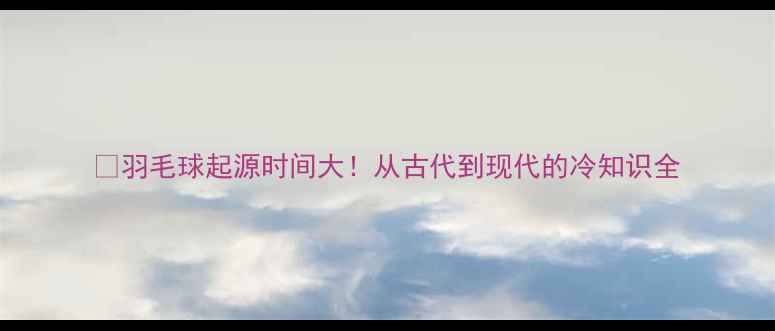 图片 🏸羽毛球起源时间大！从古代到现代的冷知识全