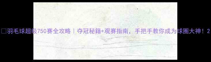 图片 🏸羽毛球超级750赛全攻略｜夺冠秘籍+观赛指南，手把手教你成为球圈大神！2