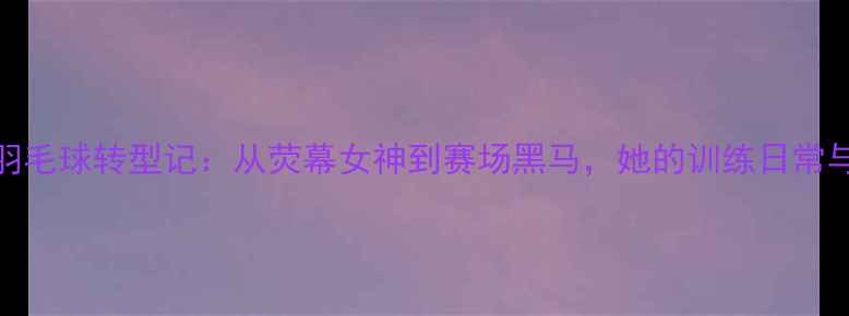 图片 🏸金荷娜羽毛球转型记：从荧幕女神到赛场黑马，她的训练日常与运动哲学