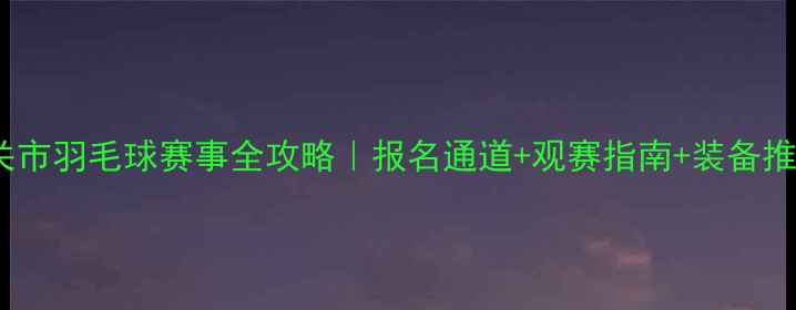 图片 🏸韶关市羽毛球赛事全攻略｜报名通道+观赛指南+装备推荐🔥1