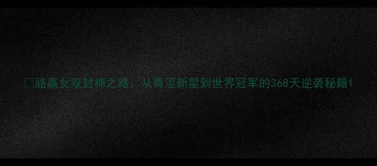 图片 🏸骆赢女双封神之路：从青涩新星到世界冠军的368天逆袭秘籍1