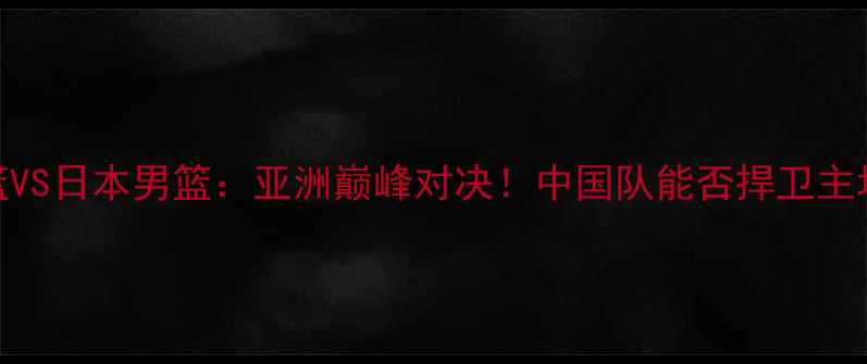 图片 💥中国男篮VS日本男篮：亚洲巅峰对决！中国队能否捍卫主场荣耀？🏀