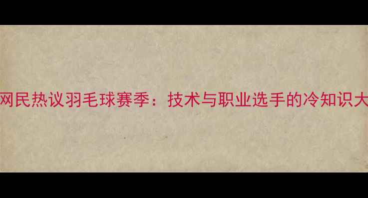 图片 💥日本网民热议羽毛球赛季：技术与职业选手的冷知识大公开！