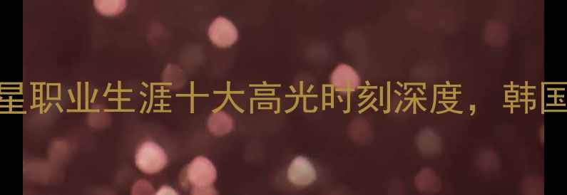 图片 💥欧洲名宿集体点赞！朴智星职业生涯十大高光时刻深度，韩国足球的传奇如何征服足坛💥
