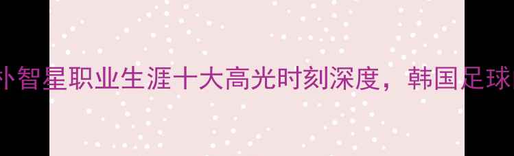 图片 💥欧洲名宿集体点赞！朴智星职业生涯十大高光时刻深度，韩国足球的传奇如何征服足坛💥1