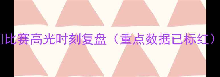 图片 💥比赛高光时刻复盘（重点数据已标红）2