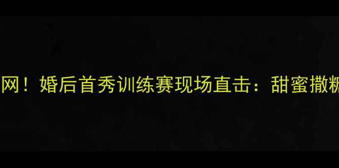 图片 💥💖CBA球员领证引爆全网！婚后首秀训练赛现场直击：甜蜜撒糖+热血赛场双高能预警1