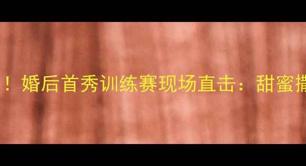 图片 💥💖CBA球员领证引爆全网！婚后首秀训练赛现场直击：甜蜜撒糖+热血赛场双高能预警2