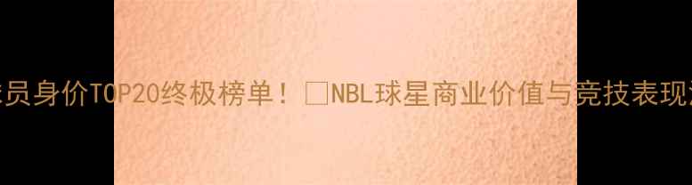图片 💰NBN球员身价TOP20终极榜单！💥NBL球星商业价值与竞技表现深度💸2