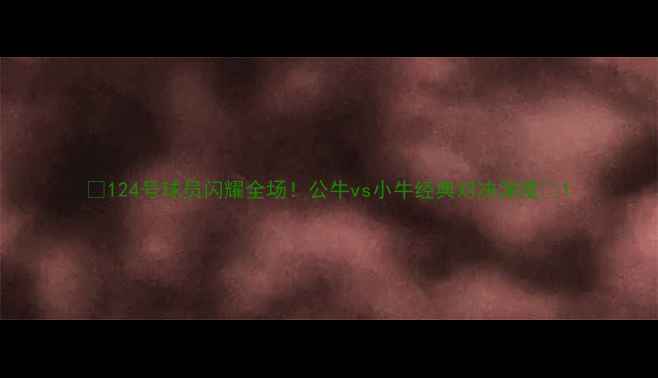 图片 🔥124号球员闪耀全场！公牛vs小牛经典对决深度🔥1