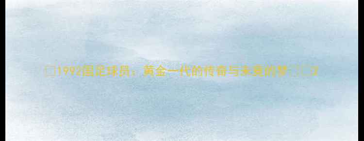 图片 🔥1992国足球员：黄金一代的传奇与未竟的梦⚽️2