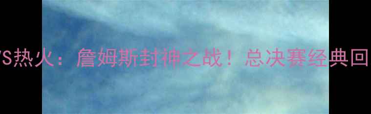 图片 🔥2009骑士VS热火：詹姆斯封神之战！总决赛经典回顾与数据🏆1