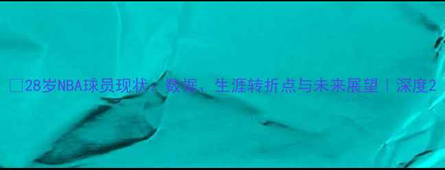 图片 🔥28岁NBA球员现状：数据、生涯转折点与未来展望｜深度2