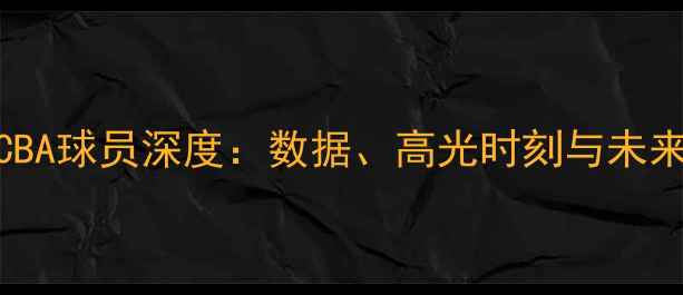 图片 🔥34号CBA球员深度：数据、高光时刻与未来展望🔥