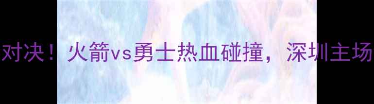 图片 🔥517赛季巅峰对决！火箭vs勇士热血碰撞，深圳主场谁将问鼎？🏆1