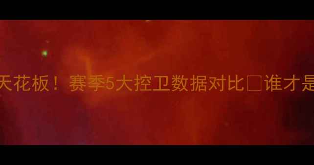 图片 🔥CBA后卫天花板！赛季5大控卫数据对比💥谁才是真核？🔥1