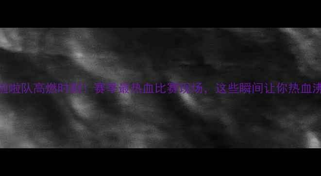 图片 🔥CBA啦啦队高燃时刻！赛季最热血比赛现场，这些瞬间让你热血沸腾！1