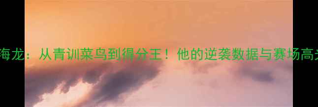 图片 🔥CBA海龙：从青训菜鸟到得分王！他的逆袭数据与赛场高光时刻