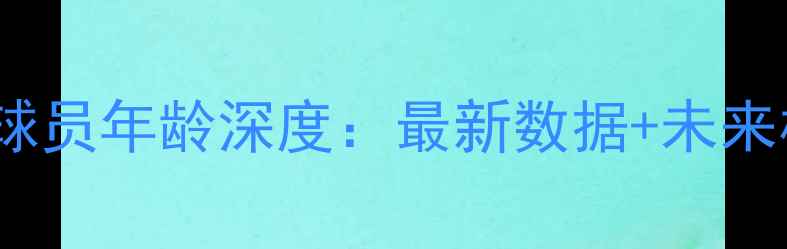 图片 🔥CBA现役球员年龄深度：最新数据+未来格局预测💥
