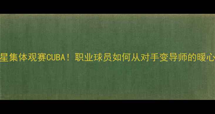 图片 🔥CBA球星集体观赛CUBA！职业球员如何从对手变导师的暖心故事💡1