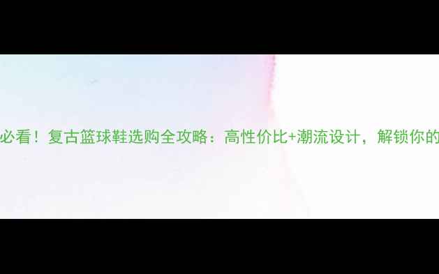 图片 🔥Cisma球员必看！复古篮球鞋选购全攻略：高性价比+潮流设计，解锁你的赛场新风格2