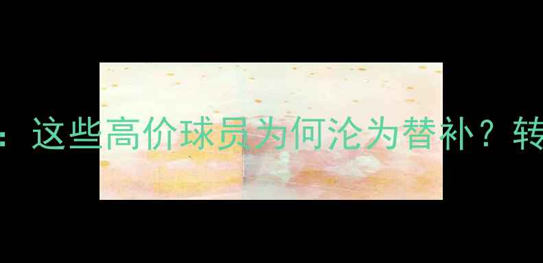 图片 🔥FIFA23十大隐形废柴：这些高价球员为何沦为替补？转会市场避坑指南来了！
