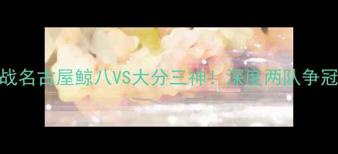 图片 🔥J联赛焦点战名古屋鲸八VS大分三神！深度两队争冠终极对决🔥2