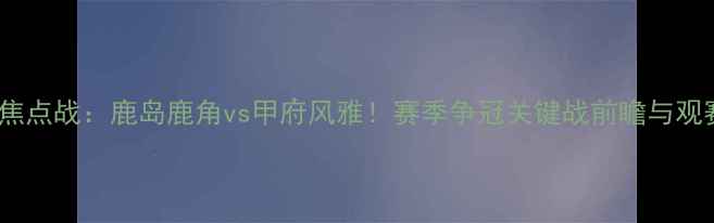 图片 🔥J联赛焦点战：鹿岛鹿角vs甲府风雅！赛季争冠关键战前瞻与观赛攻略🔥
