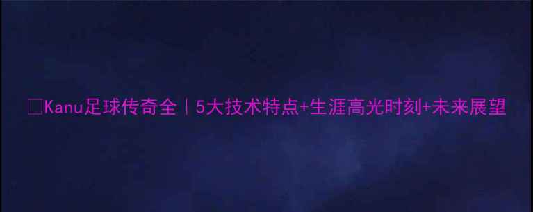 图片 🔥Kanu足球传奇全｜5大技术特点+生涯高光时刻+未来展望
